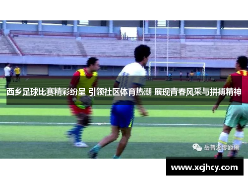 西乡足球比赛精彩纷呈 引领社区体育热潮 展现青春风采与拼搏精神