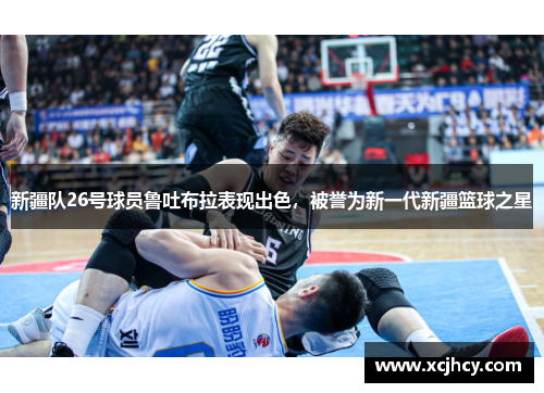 新疆队26号球员鲁吐布拉表现出色，被誉为新一代新疆篮球之星