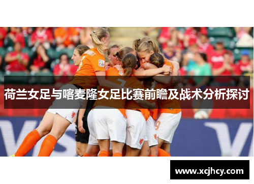 荷兰女足与喀麦隆女足比赛前瞻及战术分析探讨
